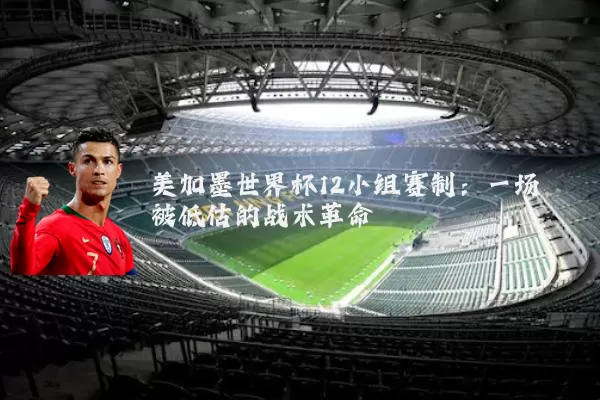 美加墨世界杯12小组赛制：一场被低估的战术革命