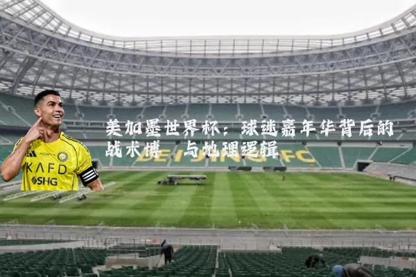 美加墨世界杯：球迷嘉年华背后的战术博弈与地理逻辑