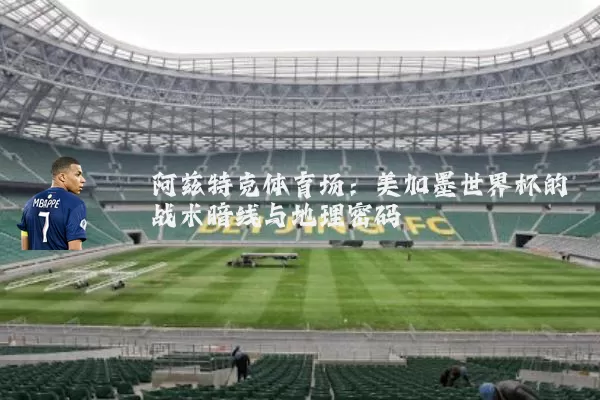 阿兹特克体育场:美加墨世界杯的战术暗线与地理密码
