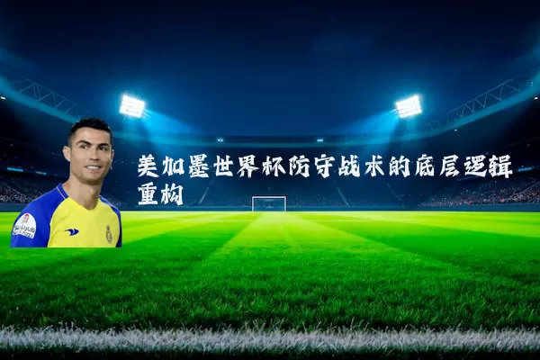 美加墨世界杯防守战术的底层逻辑重构