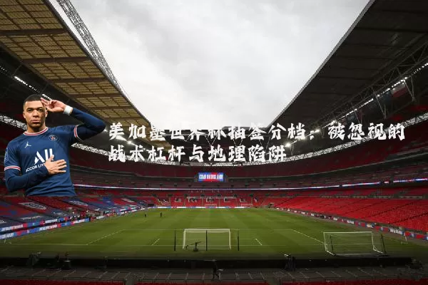 美加墨世界杯抽签分档:被忽视的战术杠杆与地理陷阱